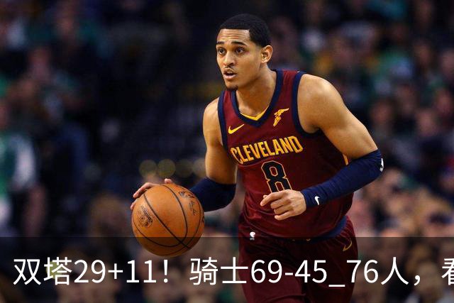 双塔29+11！骑士69-45 76人，看数据，他是头号功臣！