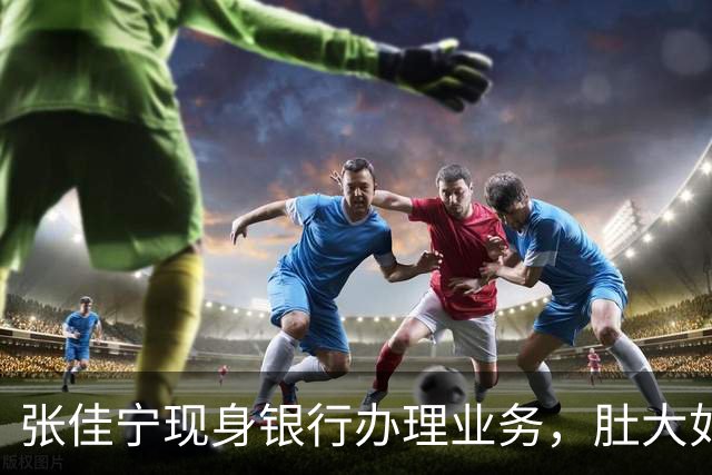 张佳宁现身银行办理业务，肚大如箩孕味十足，走路很慢过台阶小心