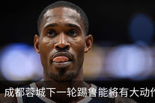 成都蓉城下一轮踢鲁能将有大动作调整，多位状态不佳的球员或无缘首发
