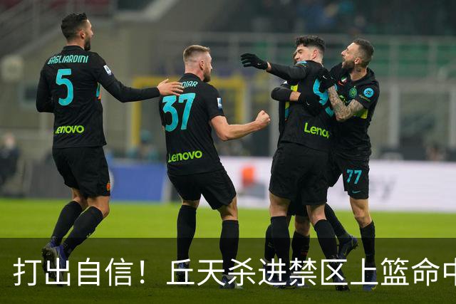 打出自信！丘天杀进禁区上篮命中，阿祖被桑普森封盖裁判吹犯规