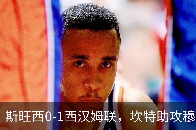 斯旺西0-1西汉姆联，坎特助攻穆卡萨一锤定音