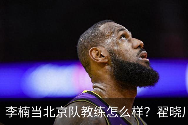 李楠当北京队教练怎么样？翟晓川毫不遮掩说心里话，说得真实在