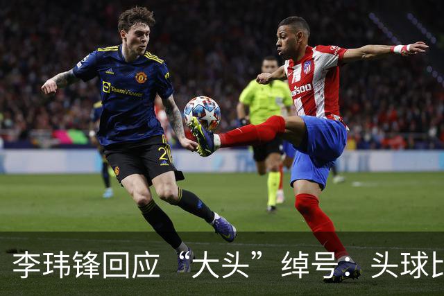李玮锋回应“大头”绰号：头球比较好，作为后卫红黄牌多很正常