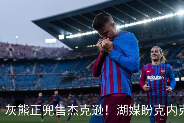 灰熊正兜售杰克逊！湖媒盼克内克特+次轮换他 扫洛城内线轮转软肋