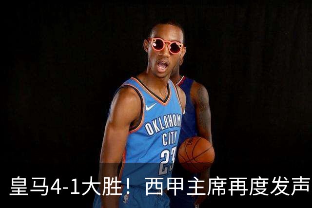 皇马4-1大胜！西甲主席再度发声，场上判罚引发热议，穆帅公开回应