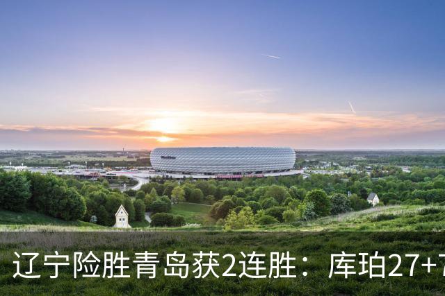 辽宁险胜青岛获2连胜：库珀27+7制胜两罚 赵继伟克里斯被罚下
