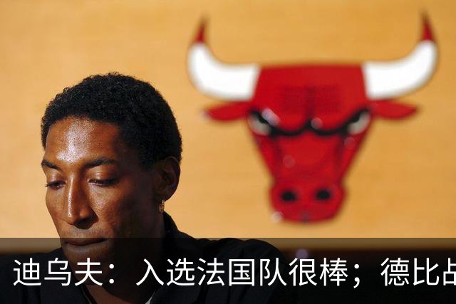 迪乌夫：入选法国队很棒；德比战踢得好给了我信心
