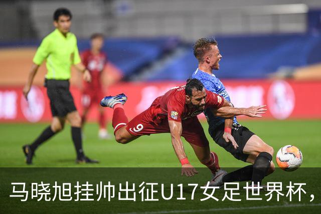 马晓旭挂帅出征U17女足世界杯，中国队首战三球完胜