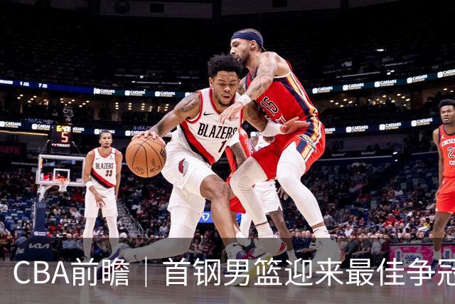 CBA前瞻｜首钢男篮迎来最佳争冠时机 阵容升级更需珍惜